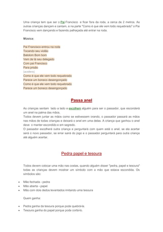 Uma criança tem que ser o Pai Francisco e ficar fora da roda, a cerca de 2 metros. As
outras crianças dançam e cantam, e na parte "Como é que ele vem todo requebrado" o Pai
Francisco vem dançando e fazendo palhaçada até entrar na roda.
Música:
Pai Francisco entrou na roda
Tocando seu violão
Balolom Bom bom
Vem de lá seu delegado
Com pai Francisco
Para prisão
(acelera)
Como é que ele vem todo requebrado
Parece um boneco desengonçado
Como é que ele vem todo requebrado
Parece um boneco desengonçado
Passa anel
As crianças sentam lado a lado e escolhem alguém para ser o passador, que esconderá
um anel na palma das mãos.
Todos devem juntar as mãos como se estivessem orando, o passador passará as mãos
nas mãos de todas crianças e deixará o anel em uma delas. A criança que ganhou o anel
deve o manter escondido e em segredo.
O passador escolherá outra criança e perguntará com quem está o anel, se ela acertar
será o novo passador, se errar sairá do jogo e o passador perguntará para outra criança
até alguém acertar.
Pedra papel e tesoura
Todos devem colocar uma mão nas costas, quando alguém disser "pedra, papel e tesoura"
todas as crianças devem mostrar um símbolo com a mão que estava escondida. Os
símbolos são:
 Mão fechada - pedra
 Mão aberta - papel
 Mão com dois dedos levantados imitando uma tesoura
Quem ganha:
 Pedra ganha da tesoura porque pode quebrá-la.
 Tesoura ganha do papel porque pode cortá-lo.
 
