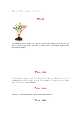  Papel ganha da pedra porque pode enrolá-la.
Peteca
Brincadeira de jogar a peteca para cima sem deixá-la cair. A peteca pode ser feita com
papel ou palha em sua base e com pena na parte superior. Você também pode encontrar
em lojas de brinquedos.
Pique - alto
Uma criança deve pegar (encostar a mão) uma das crianças que estão correndo, mas não
pode pegar quem estiver no alto ( em cima de um degrau, de uma pedra, de uma árvore)
Quem for pego será o próximo pegador.
Pique - baixo
O pegador é proibido pegar quem estiver abaixado (agachado).
Pique - cola
 
