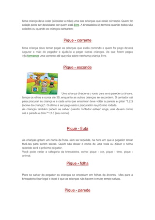 Uma criança deve colar (encostar a mão) uma das crianças que estão correndo. Quem for
colado pode ser descolado por quem está livre. A brincadeira só termina quando todos são
colados ou quando as crianças cansarem.
Pique - corrente
Uma criança deve tentar pegar as crianças que estão correndo e quem for pego deverá
segurar a mão do pegador e ajudá-lo a pegar outras crianças. As que forem pegas
vão formando uma corrente até que não sobre nenhuma criança livre.
Pique - esconde
Uma criança direciona o rosto para uma parede ou árvore,
tampa os olhos e conta até 30, enquanto as outras crianças se escondem. O contador sai
para procurar as criança e a cada uma que encontrar deve voltar à parede e gritar "1,2,3
(nome da criança)". O último a ser pego será o procurador na próximo rodada.
As crianças também podem se salvar quando contador estiver longe, elas devem correr
até a parede e dizer "1,2,3 (seu nome).
Pique - fruta
As crianças gritam um nome de fruta, sem ser repetida, na hora em que o pegador tentar
tocá-las para serem salvas. Quem não disser o nome de uma fruta ou disser o nome
repetido será o próximo pegador.
Você pode variar a categoria da brincadeira, como: pique - cor, pique - time, pique -
animal.
Pique - folha
Para se salvar do pegador as crianças se encostam em folhas de árvores. Mas para a
brincadeira ficar legal o ideal é que as crianças não fiquem o muito tempo salvas.
Pique - parede
 