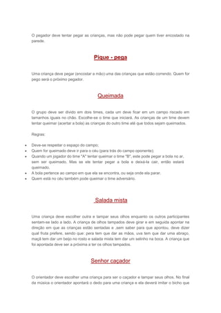 O pegador deve tentar pegar as crianças, mas não pode pegar quem tiver encostado na
parede.
Pique - pega
Uma criança deve pegar (encostar a mão) uma das crianças que estão correndo. Quem for
pego será o próximo pegador.
Queimada
O grupo deve ser divido em dois times, cada um deve ficar em um campo riscado em
tamanhos iguais no chão. Escolhe-se o time que iniciará. As crianças de um time devem
tentar queimar (acertar a bola) as crianças do outro time até que todos sejam queimados.
Regras:
 Deve-se respeitar o espaço do campo;
 Quem for queimado deve ir para o céu (para trás do campo oponente);
 Quando um jogador do time "A" tentar queimar o time "B", este pode pegar a bola no ar,
sem ser queimado. Mas se ele tentar pegar a bola e deixá-la cair, então estará
queimado.
 A bola pertence ao campo em que ela se encontra, ou seja onde ela parar.
 Quem está no céu também pode queimar o time adversário.
Salada mista
Uma criança deve escolher outra e tampar seus olhos enquanto os outros participantes
sentam-se lado a lado. A criança de olhos tampados deve girar e em seguida apontar na
direção em que as crianças estão sentadas e ,sem saber para que apontou, deve dizer
qual fruta prefere, sendo que: pera tem que dar as mãos, uva tem que dar uma abraço,
maçã tem dar um beijo no rosto e salada mista tem dar um selinho na boca. A criança que
foi apontada deve ser a próxima a ter os olhos tampados.
Senhor caçador
O orientador deve escolher uma criança para ser o caçador e tampar seus olhos. No final
da música o orientador apontará o dedo para uma criança e ela deverá imitar o bicho que
 