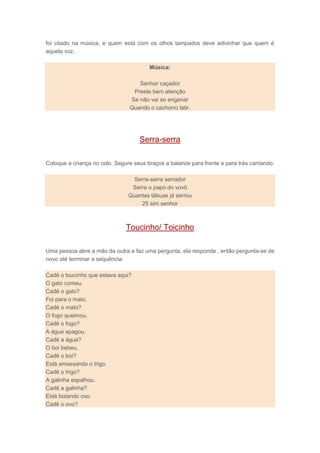 foi citado na música, e quem está com os olhos tampados deve adivinhar que quem é
aquela voz.
Música:
Senhor caçador
Preste bem atenção
Se não vai se enganar
Quando o cachorro latir.
Serra-serra
Coloque a criança no colo. Segure seus braços a balance para frente e para trás cantando:
Serra-serra serrador
Serra o papo do vovô
Quantas tábuas já serrou
25 sim senhor
Toucinho/ Toicinho
Uma pessoa abre a mão da outra e faz uma pergunta, ela responde , então pergunta-se de
novo até terminar a sequência:
Cadê o toucinho que estava aqui?
O gato comeu.
Cadê o gato?
Foi para o mato.
Cadê o mato?
O fogo queimou.
Cadê o fogo?
A água apagou.
Cadê a água?
O boi bebeu.
Cadê o boi?
Está amassando o trigo.
Cadê o trigo?
A galinha espalhou.
Cadê a galinha?
Está botando ovo.
Cadê o ovo?
 