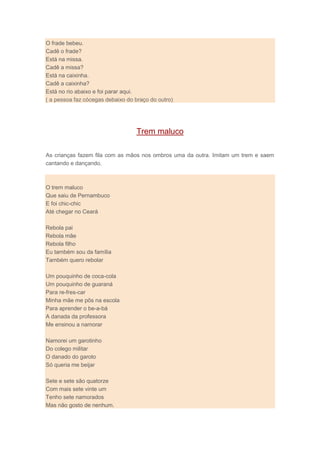 O frade bebeu.
Cadê o frade?
Está na missa.
Cadê a missa?
Está na caixinha.
Cadê a caixinha?
Está no rio abaixo e foi parar aqui.
( a pessoa faz cócegas debaixo do braço do outro)
Trem maluco
As crianças fazem fila com as mãos nos ombros uma da outra. Imitam um trem e saem
cantando e dançando.
O trem maluco
Que saiu de Pernambuco
E foi chic-chic
Até chegar no Ceará
Rebola pai
Rebola mãe
Rebola filho
Eu também sou da família
Também quero rebolar
Um pouquinho de coca-cola
Um pouquinho de guaraná
Para re-fres-car
Minha mãe me pôs na escola
Para aprender o be-a-bá
A danada da professora
Me ensinou a namorar
Namorei um garotinho
Do colego militar
O danado do garoto
Só queria me beijar
Sete e sete são quatorze
Com mais sete vinte um
Tenho sete namorados
Mas não gosto de nenhum.
 