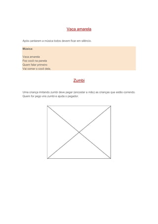 Vaca amarela
Após cantarem a música todos devem ficar em silêncio.
Música:
Vaca amarela
Fez cocô na panela
Quem falar primeiro
Vai comer o cocô dela.
Zumbi
Uma criança imitando zumbi deve pegar (encostar a mão) as crianças que estão correndo.
Quem for pego vira zumbi e ajuda o pegador.
 