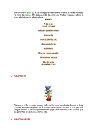 Brincadeira de duas ou mais crianças que tem como objetivo a batida de mãos
no ritmo da música. Um bate na mão do outro e no final da música, o último a
levar a batida perde a brincadeira.
Música:
A-do-le-ta
Lepeti peti polá
Nescafé com chocolate
A-do-le-ta
Puxo o rabo do tatu
Quem saiu foi tu
Bi-ci-cle-ta
Hoje eu vou de pedalar
Duas horas a rodar
Bor-bo-le-ta
Amarela e preta
 Amarelinha
Risca-se o chão com giz branco, tijolo ou fita, uma sequência de uma e duas
quadras até que complete 10. A criança deve pular com um e dois pés até
chegar ao céu. A criança pode também jogar uma pedrinha, e na quadra que
ela parar fica proibido encostar os pés.
 Balança caixão
 