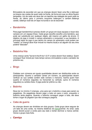 Brincadeira de esconder em que as crianças devem fazer uma fila e debruçar
os braços nas costas de quem está na frente, de forma em que os olhos fiquem
tampados. Um de cada vez deve dar um tapinha nas nádegas de quem está na
frente, do último para o primeiro enquanto balançam e cantam: Balança
caixão, balança você dá um tapa na bunda e vai se esconder
 Bandeirinha
Para jogar bandeirinha é preciso dividir um grupo em duas equipes e riscar dois
campos em um espaço limpo. Cada grupo escolhe escolhe uma bandeira, que
pode ser substituído por qualquer objeto, até mesmo um galho de árvore. O
objetivo do jogo é invadir o campo adversário e conquistar a sua bandeira. A
principal regra do jogo é que dentro do campo do adversário você podem ser
"colado" (a criança deve ficar imóvel no mesmo local) e só alguém do seu time
poderá "descolar".
 Batatinha frita
Uma criança canta "ba-ta-ti-nha-fri-ta-1-2-3" e todos devem ficar estátua. Quem
conseguir ficar imóvel por mais tempo vence a brincadeira e será o cantador da
próxima vez.
 Bingo
Cartelas com números em iguais quantidades devem ser distribuídos entre os
participantes. Quanto o cantador cantar um número, os participantes devem
verificar se sua cartela contém este número e marcá-lo. Ganha quem fizer
quadra (4 números seguidos na horizontal ou vertical), quina (5 números
seguidos) ou cartela cheia. O jogo pode ter prêmio ou não.
 Bobinho
Deve ter no mínimo 3 crianças, uma para ser o bobinho e duas para serem os
pegadores. Os pegadores devem jogar a bola um para o outro, enquanto o
bobinho tenta pegá-la. Quando o bobinho conseguir pegar a bola, ele deve
tomar o lugar do pegador que não conseguiu pegá-la.
 Cabo de guerra
As crianças devem ser divididas em dois grupos. Cada grupo deve segurar de
um lado de uma corda, na mesma distância da marcacentral. Ao sinal, cada
grupo deverá puxar a corda para seu lado e tentar dominar a marca central.
Vence o grupo mais forte.
 Carniça
 