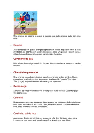 Uma criança se agacha e abaixa a cabeça para outra criança pular por cima
dela.
 Casinha
Jogo simbólico em que as crianças representam papéis de pais ou filhos e suas
atividades, de acordo com as referências que cada um possui. Podem ou não
utilizar brinquedos como bonecas, panelinhas e fantasias.
 Cavalinho de pau
Brincadeira de cavalgar cavalinho de pau, feito com cabo de vassoura, bambu
ou varra.
 Chicotinho queimado
Uma criança esconde um objeto e as outras crianças tentam achá-lo. Quem
escondeu o objeto deve dizer às crianças se elas estão "quente" (perto) ou
"frio" (longe), e quando encontra-lo deve gritar "queimou!"
 Cobra-cega
A criança de olhos vendados deve tentar pegar outra criança. Quem for pego
vira cobra-cega.
 Cobrinha
Duas crianças seguram as pontas de uma corda e a balançam de leve imitando
uma cobra se mexendo. As outras crianças devem pular a corda sem encostar
nela, caso contrário sairá da brincadeira.
 Coelhinho sai da toca
As crianças devem ser dividas em grupos de três, dois darão as mãos para
formarem a toca e um será o coelho que ficará dentro da toca. Uma
 