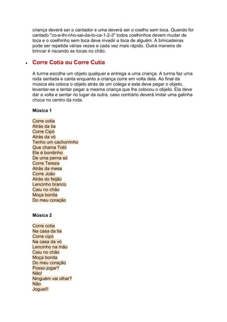 criança deverá ser o cantador e uma deverá ser o coelho sem toca. Quando for
cantado "co-e-lhi-nho-sai-da-to-ca-1-2-3" todos coelhinhos devem mudar de
toca e o coelhinho sem toca deve invadir a toca de alguém. A brincadeiras
pode ser repetida várias vezes e cada vez mais rápido. Outra maneira de
brincar é riscando as tocas no chão.
 Corre Cotia ou Corre Cutia
A turma escolhe um objeto qualquer e entrega a uma criança. A turma faz uma
roda sentada e canta enquanto a criança corre em volta dela. Ao final da
música ela coloca o objeto atrás de um colega e este deve pegar o objeto,
levantar-se e tentar pegar a mesma criança que lhe colocou o objeto. Ela deve
dar a volta e sentar no lugar da outra, caso contrário deverá imitar uma galinha
choca no centro da roda.
Música 1
Corre cotia
Atrás da tia
Corre Cipó
Atrás da vó
Tenho um cachorrinho
Que chama Totó
Ele é bonitinho
De uma perna só
Corre Tereza
Atrás da mesa
Corre João
Atrás do feijão
Lencinho branco
Caiu no chão
Moça bonita
Do meu coração
Música 2
Corre cotia
Na casa da tia
Corre cipó
Na casa da vó
Lencinho na mão
Caiu no chão
Moça bonita
Do meu coração
Posso jogar?
Não!
Ninguém vai olhar?
Não
Joguei!!
 