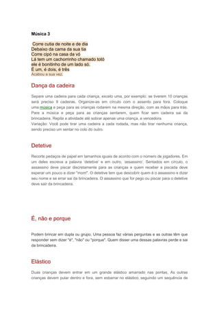Música 3
Corre cutia de noite e de dia
Debaixo da cama da sua tia
Corre cipó na casa da vó
Lá tem um cachorrinho chamado totó
ele é bonitinho de um lado só.
É um, é dois, é três
Acabou a sua vez.
Dança da cadeira
Separe uma cadeira para cada criança, exceto uma, por exemplo: se tiverem 10 crianças
será preciso 9 cadeiras. Organize-as em círculo com o assento para fora. Coloque
uma música e peça para as crianças rodarem na mesma direção, com as mãos para trás.
Pare a música e peça para as crianças sentarem, quem ficar sem cadeira sai da
brincadeira. Repita a atividade até sobrar apenas uma criança, a vencedora.
Variação: Você pode tirar uma cadeira a cada rodada, mas não tirar nenhuma criança,
sendo preciso um sentar no colo do outro.
Detetive
Recorte pedaços de papel em tamanhos iguais de acordo com o número de jogadores. Em
um deles escreva a palavra ‘detetive’ e em outro, ‘assassino’. Sentados em círculo, o
assassino deve piscar discretamente para as crianças e quem receber a piscada deve
esperar um pouco e dizer "morri". O detetive tem que descobrir quem é o assassino e dizer
seu nome e se errar sai da brincadeira. O assassino que for pego ou piscar para o detetive
deve sair da brincadeira.
É, não e porque
Podem brincar em dupla ou grupo. Uma pessoa faz várias perguntas e as outras têm que
responder sem dizer "é", "não" ou "porque". Quem disser uma dessas palavras perde e sai
da brincadeira.
Elástico
Duas crianças devem entrar em um grande elástico amarrado nas pontas. As outras
crianças devem pular dentro e fora, sem esbarrar no elástico, seguindo um sequência de
 