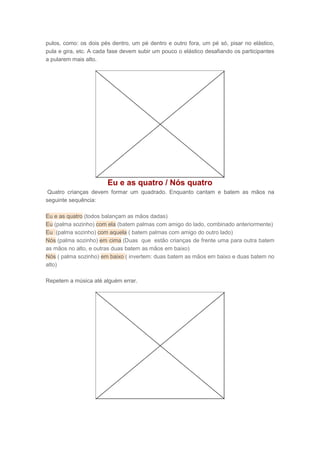 pulos, como: os dois pés dentro, um pé dentro e outro fora, um pé só, pisar no elástico,
pula e gira, etc. A cada fase devem subir um pouco o elástico desafiando os participantes
a pularem mais alto.
Eu e as quatro / Nós quatro
Quatro crianças devem formar um quadrado. Enquanto cantam e batem as mãos na
seguinte sequência:
Eu e as quatro (todos balançam as mãos dadas)
Eu (palma sozinho) com ela (batem palmas com amigo do lado, combinado anteriormente)
Eu (palma sozinho) com aquela ( batem palmas com amigo do outro lado)
Nós (palma sozinho) em cima (Duas que estão crianças de frente uma para outra batem
as mãos no alto, e outras duas batem as mãos em baixo)
Nós ( palma sozinho) em baixo ( invertem: duas batem as mãos em baixo e duas batem no
alto)
Repetem a música até alguém errar.
 