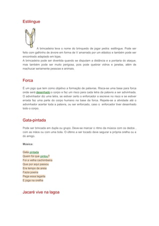 Estilingue
A brincadeira leva o nome do brinquedo de jogar pedra: estilingue. Pode ser
feito com galhinho de árvore em forma de V amarrado por um elástico e também pode ser
encontrado adaptado em lojas.
A brincadeira pode ser divertida quando se disputam a distância e a pontaria do ataque,
mas também pode ser muito perigosa, pois pode quebrar vidros e janelas, além de
machucar seriamente pessoas e animais.
Forca
É um jogo que tem como objetivo a formação de palavras. Risca-se uma base para forca
onde será desenhado o corpo e faz um risco para cada letra da palavra a ser adivinhada.
O adivinhador diz uma letra, se estiver certo o enforcador a escreve no risco e se estiver
errada faz uma parte do corpo humano na base da forca. Repete-se a atividade até o
adivinhador acertar toda a palavra, ou ser enforcado, caso o enforcador tiver desenhado
todo o corpo.
Gata-pintada
Pode ser brincada em dupla ou grupo. Deve-se marcar o ritmo da música com os dedos ,
com as mãos ou com uma bola. O último a ser tocado deve segurar a própria orelha ou a
do amigo.
Música:
Gata pintada
Quem foi que pintou?
Foi a velha cachimbeira
Que por aqui passou
Era tempo de areia
Fazia poeira
Pega essa lagarta
E joga na orelha
Jacaré vive na lagoa
 