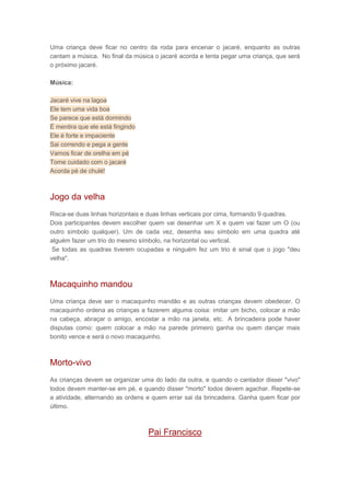 Uma criança deve ficar no centro da roda para encenar o jacaré, enquanto as outras
cantam a música. No final da música o jacaré acorda e tenta pegar uma criança, que será
o próximo jacaré.
Música:
Jacaré vive na lagoa
Ele tem uma vida boa
Se parece que está dormindo
É mentira que ele está fingindo
Ele é forte e impaciente
Sai correndo e pega a gente
Vamos ficar de orelha em pé
Tome cuidado com o jacaré
Acorda pé de chulé!
Jogo da velha
Risca-se duas linhas horizontais e duas linhas verticais por cima, formando 9 quadras.
Dois participantes devem escolher quem vai desenhar um X e quem vai fazer um O (ou
outro símbolo qualquer). Um de cada vez, desenha seu símbolo em uma quadra até
alguém fazer um trio do mesmo símbolo, na horizontal ou vertical.
Se todas as quadras tiverem ocupadas e ninguém fez um trio é sinal que o jogo "deu
velha".
Macaquinho mandou
Uma criança deve ser o macaquinho mandão e as outras crianças devem obedecer. O
macaquinho ordena as crianças a fazerem alguma coisa: imitar um bicho, colocar a mão
na cabeça, abraçar o amigo, encostar a mão na janela, etc. A brincadeira pode haver
disputas como: quem colocar a mão na parede primeiro ganha ou quem dançar mais
bonito vence e será o novo macaquinho.
Morto-vivo
As crianças devem se organizar uma do lado da outra, e quando o cantador disser "vivo"
todos devem manter-se em pé, e quando disser "morto" todos devem agachar. Repete-se
a atividade, alternando as ordens e quem errar sai da brincadeira. Ganha quem ficar por
último.
Pai Francisco
 