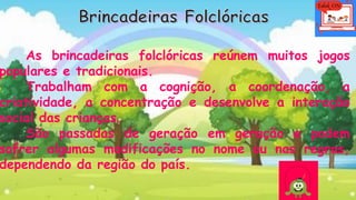 As brincadeiras folclóricas reúnem muitos jogos
populares e tradicionais.
Trabalham com a cognição, a coordenação, a
criatividade, a concentração e desenvolve a interação
social das crianças.
São passadas de geração em geração e podem
sofrer algumas modificações no nome ou nas regras,
dependendo da região do país.
 