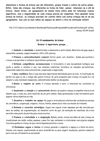 alimentares e formas de brincar que são diferentes, porque trazem a cultura de outros países.
Enfim, todas são crianças, mas diferentes na forma de falar, pensar, relacionar-se e até de
brincar. Desta forma, um agrupamento da mesma faixa etária pode ter interesses comuns
específicos, mas a singularidade de cada criança precisa ser respeitada. Para aprender novas
formas de brincar, as crianças precisam ter contato diário com outras crianças não só do seu
agrupamento, mas com as mais velhas em espaços de dentro e fora da instituição infantil.
file:///C:/Users/coordenadora/Downloads/PublicacaoBrinquedosBrincadeirasCreches1.pdf-ultima-
versao-10-04-12.pdf
Os 10 mandamentos do brincar
Brincar é importante porque...
1. Combate a obesidade, o sedentarismo e desenvolve a motricidade. Meia hora de pega-pega e
amarelinha consome, respectivamente, 224 e 135 calorias.
2. Promove o autoconhecimento corporal. Correr, pular, cair, levantar… Ações que auxiliam a
criança a se perceber e conhecer seus limites e potenciais.
3. Estimula competências socioemocionais. A brincadeira é uma necessidade biológica que
ajuda a moldar o cérebro e que, nos diversos contextos, fortalece as relações socioafetivas,
explorando aspectos como autocontrole, cooperação e negociação.
4. Gera resiliência. Esta é uma das mais importantes habilidades para se viver. A frustração de
perder um jogo ou de o colega não querer brincar do jeito proposto pela criança irá ajudá-la a se
adaptar a uma realidade inesperada, administrando melhor as decepções.
5. Ensina o respeito ao outro. A criança aprende a ouvir, a relacionar-se, aceitando as
diferenças.
6. Desenvolve a atenção e o autocontrole. Montar um quebra-cabeça ou empilhar blocos é um
desafio que, a cada vez, será resolvido de um jeito melhor. Esse aprendizado é uma ferramenta para
superar vários desafios na vida.
7. Incentiva o trabalho em equipe. Os jogos e brincadeiras coletivos são verdadeiras escolas
de convivência, cooperação, respeito, trocas, limites, essenciais à vida e ao mundo do trabalho.
8. Estimula o raciocínio estratégico. Jogos com regras criam impasses que são vencidos por
meio da análise, da argumentação, do momento certo de agir, da avaliação do resultado. Os erros
servirão como ponto de partida para novos acertos.
9. Promove a criatividade e a imaginação. Baldes, potes, caixas nas mãos de uma criança se
transformam em robôs, aviões, pessoas, casas. Por isso, estimular a criatividade com objetos simples
traz mais ganhos à criança do que com brinquedos prontos e caros.
10. Estabelece regras e limites. A criança aprende a respeitar o espaço e o limite do outro,
lidando com regras, questionando-as para entendê-las ou para sugerir mudanças, postura essencial
para viver pro ativamente na sociedade.
 