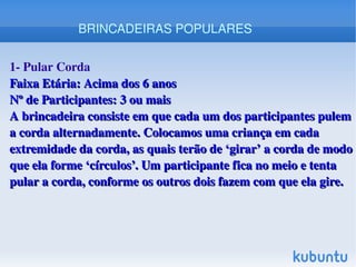    
1­ Pular Corda
Faixa Etária: Acima dos 6 anosFaixa Etária: Acima dos 6 anos
Nº de Participantes: 3 ou maisNº de Participantes: 3 ou mais
A brincadeira consiste em que cada um dos participantes pulem A brincadeira consiste em que cada um dos participantes pulem 
a corda alternadamente. Colocamos uma criança em cada a corda alternadamente. Colocamos uma criança em cada 
extremidade da corda, as quais terão de ‘girar’ a corda de modo extremidade da corda, as quais terão de ‘girar’ a corda de modo 
que ela forme ‘círculos’. Um participante fica no meio e tenta que ela forme ‘círculos’. Um participante fica no meio e tenta 
pular a corda, conforme os outros dois fazem com que ela gire.pular a corda, conforme os outros dois fazem com que ela gire.
BRINCADEIRAS POPULARES
 