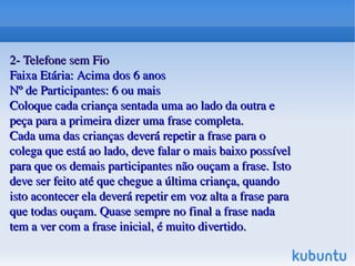    
2­ Telefone sem Fio2­ Telefone sem Fio
Faixa Etária: Acima dos 6 anosFaixa Etária: Acima dos 6 anos
Nº de Participantes: 6 ou maisNº de Participantes: 6 ou mais
Coloque cada criança sentada uma ao lado da outra e Coloque cada criança sentada uma ao lado da outra e 
peça para a primeira dizer uma frase completa.peça para a primeira dizer uma frase completa.
Cada uma das crianças deverá repetir a frase para o Cada uma das crianças deverá repetir a frase para o 
colega que está ao lado, deve falar o mais baixo possível colega que está ao lado, deve falar o mais baixo possível 
para que os demais participantes não ouçam a frase. Isto para que os demais participantes não ouçam a frase. Isto 
deve ser feito até que chegue a última criança, quando deve ser feito até que chegue a última criança, quando 
isto acontecer ela deverá repetir em voz alta a frase para isto acontecer ela deverá repetir em voz alta a frase para 
que todas ouçam. Quase sempre no final a frase nada que todas ouçam. Quase sempre no final a frase nada 
tem a ver com a frase inicial, é muito divertido.tem a ver com a frase inicial, é muito divertido.
 