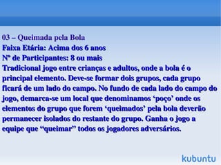    
03 – Queimada pela Bola
Faixa Etária: Acima dos 6 anosFaixa Etária: Acima dos 6 anos
Nº de Participantes: 8 ou maisNº de Participantes: 8 ou mais
Tradicional jogo entre crianças e adultos, onde a bola é o Tradicional jogo entre crianças e adultos, onde a bola é o 
principal elemento. Deve­se formar dois grupos, cada grupo principal elemento. Deve­se formar dois grupos, cada grupo 
ficará de um lado do campo. No fundo de cada lado do campo do ficará de um lado do campo. No fundo de cada lado do campo do 
jogo, demarca­se um local que denominamos ‘poço’ onde os jogo, demarca­se um local que denominamos ‘poço’ onde os 
elementos do grupo que forem ‘queimados’ pela bola deverão elementos do grupo que forem ‘queimados’ pela bola deverão 
permanecer isolados do restante do grupo. Ganha o jogo a permanecer isolados do restante do grupo. Ganha o jogo a 
equipe que “queimar” todos os jogadores adversáriosequipe que “queimar” todos os jogadores adversários..
 