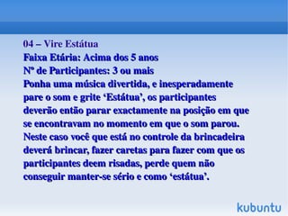 04 – Vire Estátua
Faixa Etária: Acima dos 5 anos
Nº de Participantes: 3 ou mais
Ponha uma música divertida, e inesperadamente 
pare o som e grite ‘Estátua’, os participantes 
deverão então parar exactamente na posição em que 
se encontravam no momento em que o som parou. 
Neste caso você que está no controle da brincadeira 
deverá brincar, fazer caretas para fazer com que os 
participantes deem risadas, perde quem não 
conseguir manter­se sério e como ‘estátua’.
 

 

 