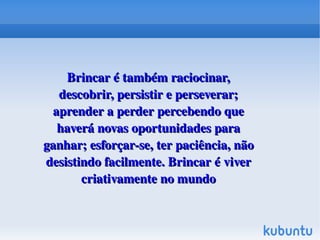 Brincar é também raciocinar, 
descobrir, persistir e perseverar; 
aprender a perder percebendo que 
haverá novas oportunidades para 
ganhar; esforçar­se, ter paciência, não 
desistindo facilmente. Brincar é viver 
criativamente no mundo
 

 

 