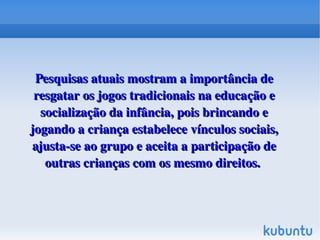  
 

Pesquisas atuais mostram a importância de 
resgatar os jogos tradicionais na educação e 
socialização da infância, pois brincando e 
jogando a criança estabelece vínculos sociais, 
ajusta­se ao grupo e aceita a participação de 
outras crianças com os mesmo direitos. 

 

 