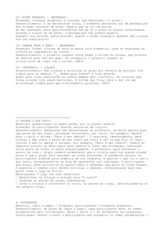 22- AVIÃO PEGADOR: - (MODERADO)
Formação: Crianças dispersas a vontade, uma destacada: “o avião“.
Desenvolvimento: A um determinado sinal, o elemento destacado sai em perseguição
dos colegas imitando um avião. Aquele que se vir em perigo
de ser apanhado, para equilibrando-se num pé só e eleva os braços lateralmente
fazendo a figura de um avião. O perseguidor não poderá pegá-lo
enquanto ele estiver nesta posição. Quando o avião conseguir apanhar uma criança
ela irá substituí-lo

33- CABEÇA PEGA O RABO: - (MODERADO)
Formação: Formar colunas de mais ou menos oito elementos, cada um segurando na
cintura do companheiro da frente.
Desenvolvimento: O primeiro jogador tenta pegar o último da coluna, que procura
se desviar para não ser pego. Se conseguir, o primeiro jogador da
coluna troca de lugar com o último. IEEJF

34- CONTRÁRIO: - (CALMO)
Desenvolvimento: Uma criança é escolhida no grupo por fórmula de escolha. Ela
ordena para as demais: "__ Andem para frente" E elas deverão
andar para trás, executando as ordens sempre pelo contrário. As crianças que
forem errando irão sendo excluídas. A última que ficar será a que irá dar
as próximas ordens para que a brincadeira prossiga. IEEJF




---------------------------------
3- APONTE O QUE OUVIU
Material: quadro-negro ou papel pardo, giz ou pincel atômico
Formação: Os participantes deverão sentar-se em círculo.
Desenvolvimento: Obedecendo uma determinação do professor, um deles aponta para
uma parte de seu corpo, afirmando entretanto, ser outra. Por exemplo: Aponta
para o nariz e afirma: "Este é meu umbigo" . O seguinte, imediatamente, deve
colocar a mão sobre a parte de seu corpo que ouviu e não na que viu; no caso,
colocar a mão no umbigo e afirmar, por exemplo, "Este é meu cabelo". Caberá ao
seguinte colocar as mãos sobre seus cabelos e fazer uma afirmação, indicando
outra parte do corpo, e assim sucessivamente. O professor, para estimular o
acerto de todo o grupo, poderá estabelecer que a vitória será sua quando alguém
errar e que o grupo será vencedor se todos acertarem. A tendência natural do
participante, premido pela urgência de sua resposta, é apontar o que viu e não o
que ouviu, atrapalhando-se na hora de apresentar sua indicação. O participante
que errar, deve dirigir-se ao quadro-negro e desenhar uma parte do corpo humano.
O seguinte a cometer erro deverá continuar o desenho, acrescentando mais uma
parte (como o jogo da forca).
Observações: O jogo tem como objetivos:
“ desenvolver na criança a atenção para "o ouvir"
“ conhecer as partes do corpo, nomeando-as
“ levar a criança a reconhecer no outro, as partes do corpo, identificando-as no
seu próprio corpo.




4- AUTÓGRAFOS
Material: lápis e papel - Formação: participantes livremente dispostos.
Desenvolvimento: de posse de lápis e papel, cada participante deve, no tempo
estabelecido pelo coordenador, obter o maior n.º de autógrafos dos presentes.
Finalização: obterá triunfo o participante que conseguir no tempo estabelecido o
 