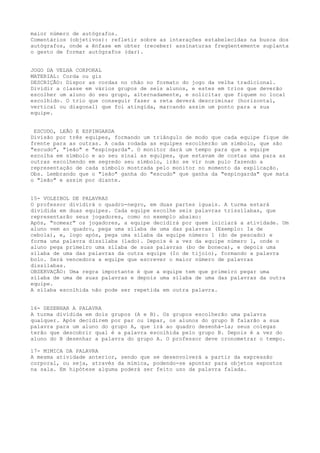 maior número de autógrafos.
Comentários (objetivos): refletir sobre as interações estabelecidas na busca dos
autógrafos, onde a ênfase em obter (receber) assinaturas freqüentemente suplanta
o gesto de formar autógrafos (dar).


JOGO DA VELHA CORPORAL
MATERIAL: Corda ou giz
DESCRIÇÃO: Dispor as cordas no chão no formato do jogo da velha tradicional.
Dividir a classe em vários grupos de seis alunos, e estes em trios que deverão
escolher um aluno do seu grupo, alternadamente, e solicitar que fiquem no local
escolhido. O trio que conseguir fazer a reta deverá descriminar (horizontal,
vertical ou diagonal) que foi atingida, marcando assim um ponto para a sua
equipe.


 ESCUDO, LEÃO E ESPINGARDA
Divisão por três equipes, formando um triângulo de modo que cada equipe fique de
frente para as outras. A cada rodada as equipes escolherão um símbolo, que são
"escudo", "leão" e "espingarda". O monitor dará um tempo para que a equipe
escolha em símbolo e ao seu sinal as equipes, que estavam de costas uma para as
outras escolhendo em segredo seu símbolo, irão se vir num pulo fazendo a
representação de cada símbolo mostrada pelo monitor no momento da explicação.
Obs. Lembrando que o "leão" ganha do "escudo" que ganha da "espingarda" que mata
o "leão" e assim por diante.


15- VOLEIBOL DE PALAVRAS
O professor dividirá o quadro-negro, em duas partes iguais. A turma estará
dividida em duas equipes. Cada equipe escolhe seis palavras trissílabas, que
representarão seus jogadores, como no exemplo abaixo:
Após, "nomear" os jogadores, a equipe decidirá por quem iniciará a atividade. Um
aluno vem ao quadro, pega uma sílaba de uma das palavras (Exemplo: Ia de
cebola), e, logo após, pega uma sílaba da equipe número 1 (do de pescado) e
forma uma palavra dissílaba (lado). Depois é a vez da equipe número 1, onde o
aluno pega primeiro uma sílaba de suas palavras (bo de boneca), e depois uma
sílaba de uma das palavras da outra equipe (Io de tijolo), formando a palavra
bolo. Será vencedora a equipe que escrever o maior número de palavras
dissílabas.
OBSERVAÇÃO: Uma regra importante é que a equipe tem que primeiro pegar uma
sílaba de uma de suas palavras e depois uma sílaba de uma das palavras da outra
equipe.
A sílaba escolhida não pode ser repetida em outra palavra.


16- DESENHAR A PALAVRA
A turma dividida em dois grupos (A e B). Os grupos escolherão uma palavra
qualquer. Após decidirem por par ou ímpar, os alunos do grupo B falarão a sua
palavra para um aluno do grupo A, que irá ao quadro desenhá-la; seus colegas
terão que descobrir qual é a palavra escolhida pelo grupo B. Depois é a vez do
aluno do B desenhar a palavra do grupo A. O professor deve cronometrar o tempo.

17- MIMICA DA PALAVRA
A mesma atividade anterior, sendo que se desenvolverá a partir da expressão
corporal, ou seja, através da mímica, podendo-se apontar para objetos expostos
na sala. Em hipótese alguma poderá ser feito uso da palavra falada.
 