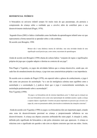 REFERENCIAL TEÓRICO
A brincadeira no universo infantil sempre foi muito mais do que passatempo, ela permeia a
compreensão da criança sobre a realidade que a envolve além de contribuir para o seu
desenvolvimento intelectual (Piaget, 1976).
Segundo Gioca (2001) o lúdico é defendido como facilitador da aprendizagem infantil uma vez que
representaria a forma natural de se aprender sobre a vida cotidiana.
De acordo com Brougére, 1998:
Brincar não é uma dinâmica interna do indivíduo, mas uma atividade dotada de uma
significação social precisa que, como outras, necessitam de aprendizagem.
Ainda de acordo com Brougére (1998) chama de cultura lúdica: “conjunto de regras e significações
próprias do jogo que o jogador adquire e domina no contexto de seu jogo”.
Para Piaget e Vygotsky, os jogos são atividades lúdicas que a criança desenvolve, sendo que, em
cada fase do amadurecimento da criança, o jogo tem suas características próprias e sua importância.
De acordo com os estudos de Piaget (1970), em especial sobre a gênese do conhecimento, o jogo é
tido como um processo de assimilação: “se o ato de inteligência culmina num equilíbrio entre a
assimilação e a acomodação [...] pode-se dizer que o jogo é essencialmente assimilação, ou
assimilação predominando sobre a acomodação”.
Para Vygotsky (1998):
Os jogos e as brincadeiras são de extrema importância, pois “o objeto que [a criança] usa
nas suas brincadeiras serve como uma representação da realidade ausente e ajuda a criança
a separar objeto e significado. Constitui um passo importante no percurso que a levará a ser
capaz de, como no pensamento adulto, desvincular-se totalmente das situações concretas”.
Ainda de acordo com Vygotsky (1998) os jogos e as brincadeiras têm um importante papel, criando
uma zona de desenvolvimento proximal na criança e proporcionando influência no seu
desenvolvimento. A criança usa objetos concretos atribuindo-lhe outro papel. A situação é, então,
definida pelo significado da brincadeira e não pelos elementos reais que aparecem. A criança se
relaciona com o significado em questão e não com os objetos concretos que tem nas mãos. Assim,
 
