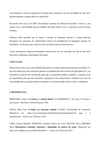 “no brinquedo, a criança comporta-se de forma mais avançada do que nas atividades da vida real e
também aprende a separar objeto de significado”.
De acordo com Lara (et al 2005), brincadeiras cantadas são formas de descobrir o corpo e a sua
relação com a musicalidade além de trabalhar de forma lúdica e livre a expressão vocal em frases
ritmadas.
Podemos então perceber que no tange o contexto da educação musical, a criança participa
ativamente da construção do conhecimento através do entendimento da linguagem musical, da
ludicidade, e do discurso que a música como atividade expressiva humana tem.
Assim selecionamos algumas brincadeiras musicais que vão ser realizadas em sala de aula, para
uma maior integração e participação dos alunos.
CONCLUSÃO
Pode-se dizer então, que a musicalidade apresenta-se de forma importantíssima para as crianças. E é
por meio destas que estes indivíduos passam ao entendimento mais concreto da ludicidade em si. As
brincadeiras musicais têm contribuído para que os pequeninos tenham condições e situações ricas
em significados, para que eles assimilem e apropriem-se do conhecimento. Também é por meio da
musicalidade que as crianças podem se expressar e ao mesmo tempo incluir o real e o imaginário.
5. REFERÊNCIAS:
BROUGÈRE, Gilles. “A criança e a cultura lúdica” in KISHIMOTO, T. M. (org.) “O brincar e
suas teorias”. São Paulo: Editora Pioneira, 1998.
GIOCA, Mara Inez. O lúdico na educação infantil. UNAMA Universidade da Amazônia.
Disponível em <http://www.nead.unama.br/bibliotecavirtual/monografias/O jogo e a
aprendizagem>. Acesso em: 20 de mai. 2015.
LARA, Larissa Michelle; PIMENTEL, Giuliano Gomes de Assis; DELFINI, Deiva RIBEIRO,
Mara. Brincadeiras cantadas: educação e ludicidade na cultura do corpo. Disponível em
http://www.efdeportes.com/efd81/brincad.htm >. Acesso em: 20 de mai. 2015.
 