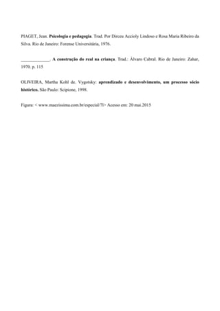 PIAGET, Jean. Psicologia e pedagogia. Trad. Por Dirceu Accioly Lindoso e Rosa Maria Ribeiro da
Silva. Rio de Janeiro: Forense Universitária, 1976.
_____________. A construção do real na criança. Trad.: Álvaro Cabral. Rio de Janeiro: Zahar,
1970. p. 115
OLIVEIRA, Martha Kohl de. Vygotsky: aprendizado e desenvolvimento, um processo sócio
histórico. São Paulo: Scipione, 1998.
Figura: < www.maezissima.com.br/especial/7l> Acesso em: 20 mai.2015
 