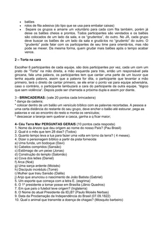 balões
      rolos de fita adesiva (do tipo que se usa para embalar caixas)
       Separe os grupos e amarre um voluntário para cada com fita também, porém já
      deixe os balões cheios e prontos. Todos participantes são vendados e os balões
      são colocados de um lado da sala, e os “grudentos”, do outro. No JÁ, cada grupo
      deve buscar os balões de um lado da sala e grudá-los no “grudento” do outro. O
      “grudento” pode falar com os participantes de seu time para orientá-los, mas não
      pode se mexer. Da mesma forma, quem grudar mais balões após o tempo acabar
      vence.

2 – Torta na cara

Escolher 6 participantes de cada equipe, são dois participantes por vez, cada um com um
prato de “Torta” na mão direita, a mão esquerda para trás, então um responsável pela
gincana, fala uma palavra, os participantes tem que cantar uma parte de um louvor que
tenha aquela palavra, assim que a palavra for dita, o participante que levantar a mão
primeiro, terá o direito de cantar primeiro, se ele errar o ponto vai para equipe adversária,
caso o contrário, o participante lambuzará a cara do participante da outra equipe, “lógico
que sem violência“. Depois pode ser chamada a próxima dupla e assim por diante.

3 - BRINCADEIRAS: (vale 20 pontos cada brincadeira)
* dança da cadeira;
* colocar dentro de um balão um versículo bíblico com as palavras recortadas. A pessoa a
uma certa distância do restante do seu grupo, deve encher o balão até estourar, pega as
palavras e vai ao encontro do resto e monta os versículos;
* descascar a laranja sem quebrar a casca, ganha a q ficar maior;

4- Céu Terra Mar PERGUNTAS GERAIS (10 pontos cada resposta)
1. Nome da árvore que deu origem ao nome do nosso País? (Pau Brasil)
2. Qual é o mês que tem 28 dias? (Todos)
3. Quanto tempo leva a lua para fazer uma volta em torno da terra? ( 4 meses).
4. Dizer o personagem bíblico a partir da pista fornecida
a) Uma funda, um bodoque (Davi)
b) Cabelos compridos (Sansão)
c) Estômago de um peixe (Jonas)
d) Construção do templo (Salomão)
e) Cova dos leões (Daniel)
f) Arca (Noé)
g) Uma sarça ardente (Moisés)
h) Discípulo incrédulo (Tomé)
i) Mulher que traiu Sansão (Dalila)
j) Anjo que anunciou o nascimento de João Batista (Gabriel)
5. Um esporte que começa com a letra E. (esgrima)
6. O 1º presidente a tomar posse em Brasília (Jânio Quadros)
7. Em que país o futebol teve origem? (Inglaterra)
8. O Nome do atual Presidente da IELB? (Paulo Moisés Nerbas)
9. Data da Proclamação da Independência do Brasil (07.09.1822)
10. Qual o animal que transmite a doença de chagas? (Mosquito barbeiro)
 