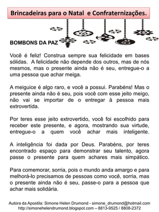 Brincadeiras para o Natal e Confraternizações.



BOMBONS DA PAZ

Você é feliz! Construa sempre sua felicidade em bases
sólidas. A felicidade não depende dos outros, mas de nós
mesmos, mas o presente ainda não é seu, entregue-o a
uma pessoa que achar meiga.

A meiguice é algo raro, e você a possui. Parabéns! Mas o
presente ainda não é seu, pois você com esse jeito meigo,
não vai se importar de o entregar à pessoa mais
extrovertida.

Por teres esse jeito extrovertido, você foi escolhido para
receber este presente, e agora, mostrando sua virtude,
entregue-o a quem você achar mais inteligente.

A inteligência foi dada por Deus. Parabéns, por teres
encontrado espaço para demonstrar seu talento, agora
passe o presente para quem achares mais simpático.

Para comemorar, sorria, pois o mundo anda amargo e para
melhorá-lo precisamos de pessoas como você, sorria, mas
o presente ainda não é seu, passe-o para a pessoa que
achar mais solidária.

Autora da Apostila: Simone Helen Drumond - simone_drumond@hotmail.com
     http://simonehelendrumond.blogspot.com – 8813-9525 / 8808-2372
 