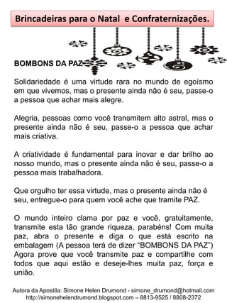 Brincadeiras para o Natal e Confraternizações.



BOMBONS DA PAZ

Solidariedade é uma virtude rara no mundo de egoísmo
em que vivemos, mas o presente ainda não é seu, passe-o
a pessoa que achar mais alegre.

Alegria, pessoas como você transmitem alto astral, mas o
presente ainda não é seu, passe-o a pessoa que achar
mais criativa.

A criatividade é fundamental para inovar e dar brilho ao
nosso mundo, mas o presente ainda não é seu, passe-o a
pessoa mais trabalhadora.

Que orgulho ter essa virtude, mas o presente ainda não é
seu, entregue-o para quem você ache que tramite PAZ.

O mundo inteiro clama por paz e você, gratuitamente,
transmite esta tão grande riqueza, parabéns! Com muita
paz, abra o presente e diga o que está escrito na
embalagem (A pessoa terá de dizer “BOMBONS DA PAZ”)
Agora prove que você transmite paz e compartilhe com
todos que aqui estão e deseje-lhes muita paz, força e
união.

Autora da Apostila: Simone Helen Drumond - simone_drumond@hotmail.com
     http://simonehelendrumond.blogspot.com – 8813-9525 / 8808-2372
 
