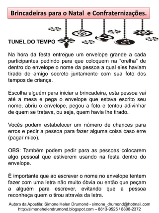 Brincadeiras para o Natal e Confraternizações.


TUNEL DO TEMPO

Na hora da festa entregue um envelope grande a cada
participantes pedindo para que coloquem na “orelha” de
dentro do envelope o nome da pessoa a qual eles haviam
tirado de amigo secreto juntamente com sua foto dos
tempos de criança.

Escolha alguém para iniciar a brincadeira, esta pessoa vai
até a mesa e pega o envelope que estava escrito seu
nome, abriu o envelope, pegou a foto e tentou adivinhar
de quem se tratava, ou seja, quem havia lhe tirado.

Vocês podem estabelecer um número de chances para
erros e pedir a pessoa para fazer alguma coisa caso erre
(pagar mico).

OBS: Também podem pedir para as pessoas colocarem
algo pessoal que estiverem usando na festa dentro do
envelope.

È importante que ao escrever o nome no envelope tentem
fazer com uma letra não muito óbvia ou então que peçam
a alguém para escrever, evitando que a pessoa
reconheça quem o tirou através da letra.
Autora da Apostila: Simone Helen Drumond - simone_drumond@hotmail.com
     http://simonehelendrumond.blogspot.com – 8813-9525 / 8808-2372
 
