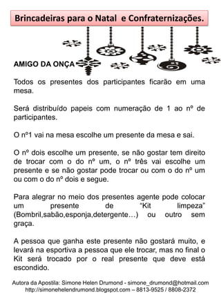 Brincadeiras para o Natal e Confraternizações.



AMIGO DA ONÇA

Todos os presentes dos participantes ficarão em uma
mesa.

Será distribuído papeis com numeração de 1 ao nº de
participantes.

O nº1 vai na mesa escolhe um presente da mesa e sai.

O nº dois escolhe um presente, se não gostar tem direito
de trocar com o do nº um, o nº três vai escolhe um
presente e se não gostar pode trocar ou com o do nº um
ou com o do nº dois e segue.

Para alegrar no meio dos presentes agente pode colocar
um         presente       de        “Kit      limpeza”
(Bombril,sabão,esponja,detergente…) ou outro sem
graça.

A pessoa que ganha este presente não gostará muito, e
levará na esportiva a pessoa que ele trocar, mas no final o
Kit será trocado por o real presente que deve está
escondido.
Autora da Apostila: Simone Helen Drumond - simone_drumond@hotmail.com
     http://simonehelendrumond.blogspot.com – 8813-9525 / 8808-2372
 