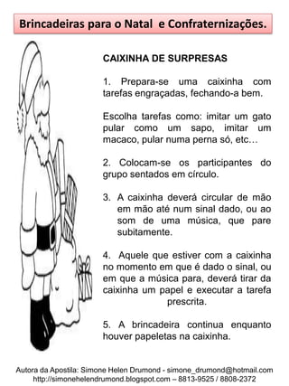 Brincadeiras para o Natal e Confraternizações.

                       CAIXINHA DE SURPRESAS

                       1. Prepara-se uma caixinha com
                       tarefas engraçadas, fechando-a bem.

                       Escolha tarefas como: imitar um gato
                       pular como um sapo, imitar um
                       macaco, pular numa perna só, etc…

                       2. Colocam-se os participantes do
                       grupo sentados em círculo.

                       3. A caixinha deverá circular de mão
                          em mão até num sinal dado, ou ao
                          som de uma música, que pare
                          subitamente.

                       4. Aquele que estiver com a caixinha
                       no momento em que é dado o sinal, ou
                       em que a música para, deverá tirar da
                       caixinha um papel e executar a tarefa
                                    prescrita.

                       5. A brincadeira continua enquanto
                       houver papeletas na caixinha.


Autora da Apostila: Simone Helen Drumond - simone_drumond@hotmail.com
     http://simonehelendrumond.blogspot.com – 8813-9525 / 8808-2372
 