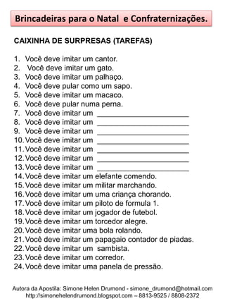Brincadeiras para o Natal e Confraternizações.

CAIXINHA DE SURPRESAS (TAREFAS)

1. Você deve imitar um cantor.
2. Você deve imitar um gato.
3. Você deve imitar um palhaço.
4. Você deve pular como um sapo.
5. Você deve imitar um macaco.
6. Você deve pular numa perna.
7. Você deve imitar um ______________________
8. Você deve imitar um ______________________
9. Você deve imitar um ______________________
10. Você deve imitar um ______________________
11. Você deve imitar um ______________________
12. Você deve imitar um ______________________
13. Você deve imitar um ______________________
14. Você deve imitar um elefante comendo.
15. Você deve imitar um militar marchando.
16. Você deve imitar um uma criança chorando.
17. Você deve imitar um piloto de formula 1.
18. Você deve imitar um jogador de futebol.
19. Você deve imitar um torcedor alegre.
20. Você deve imitar uma bola rolando.
21. Você deve imitar um papagaio contador de piadas.
22. Você deve imitar um sambista.
23. Você deve imitar um corredor.
24. Você deve imitar uma panela de pressão.

Autora da Apostila: Simone Helen Drumond - simone_drumond@hotmail.com
     http://simonehelendrumond.blogspot.com – 8813-9525 / 8808-2372
 
