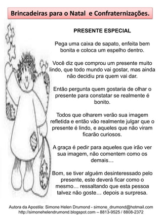 Brincadeiras para o Natal e Confraternizações.

                              PRESENTE ESPECIAL

                     Pega uma caixa de sapato, enfeita bem
                       bonita e coloca um espelho dentro.

                     Você diz que comprou um presente muito
                   lindo, que todo mundo vai gostar, mas ainda
                           não decidiu pra quem vai dar.

                     Então pergunta quem gostaria de olhar o
                      presente para constatar se realmente é
                                      bonito.

                      Todos que olharem verão sua imagem
                   refletida e então vão realmente julgar que o
                    presente é lindo, e aqueles que não viram
                                  ficarão curiosos.

                     A graça é pedir para aqueles que irão ver
                       sua imagem, não comentem como os
                                     demais…

                    Bom, se tiver alguém desinteressado pelo
                       presente, este deverá ficar como o
                     mesmo… ressaltando que esta pessoa
                     talvez não goste… depois a surpresa.

Autora da Apostila: Simone Helen Drumond - simone_drumond@hotmail.com
     http://simonehelendrumond.blogspot.com – 8813-9525 / 8808-2372
 