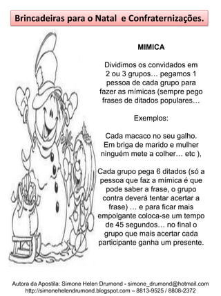 Brincadeiras para o Natal e Confraternizações.

                                            MIMICA

                                Dividimos os convidados em
                                 2 ou 3 grupos… pegamos 1
                                 pessoa de cada grupo para
                              fazer as mímicas (sempre pego
                               frases de ditados populares…

                                          Exemplos:

                                Cada macaco no seu galho.
                                Em briga de marido e mulher
                               ninguém mete a colher… etc ),

                             Cada grupo pega 6 ditados (só a
                              pessoa que faz a mímica é que
                                pode saber a frase, o grupo
                               contra deverá tentar acertar a
                                 frase) … e para ficar mais
                             empolgante coloca-se um tempo
                                de 45 segundos… no final o
                               grupo que mais acertar cada
                             participante ganha um presente.




Autora da Apostila: Simone Helen Drumond - simone_drumond@hotmail.com
     http://simonehelendrumond.blogspot.com – 8813-9525 / 8808-2372
 