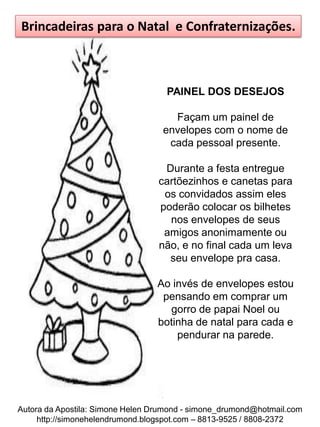 Brincadeiras para o Natal e Confraternizações.



                                    PAINEL DOS DESEJOS

                                     Façam um painel de
                                   envelopes com o nome de
                                    cada pessoal presente.

                                   Durante a festa entregue
                                  cartõezinhos e canetas para
                                   os convidados assim eles
                                  poderão colocar os bilhetes
                                    nos envelopes de seus
                                   amigos anonimamente ou
                                  não, e no final cada um leva
                                    seu envelope pra casa.

                                 Ao invés de envelopes estou
                                  pensando em comprar um
                                   gorro de papai Noel ou
                                 botinha de natal para cada e
                                     pendurar na parede.




Autora da Apostila: Simone Helen Drumond - simone_drumond@hotmail.com
     http://simonehelendrumond.blogspot.com – 8813-9525 / 8808-2372
 