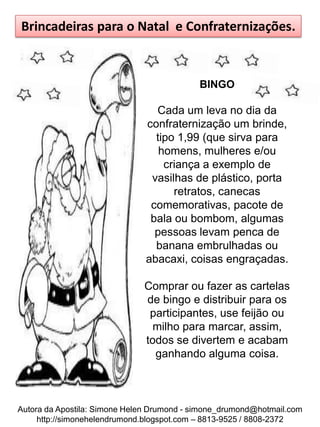 Brincadeiras para o Natal e Confraternizações.



                                            BINGO

                                 Cada um leva no dia da
                               confraternização um brinde,
                                 tipo 1,99 (que sirva para
                                  homens, mulheres e/ou
                                   criança a exemplo de
                                vasilhas de plástico, porta
                                     retratos, canecas
                                comemorativas, pacote de
                                bala ou bombom, algumas
                                 pessoas levam penca de
                                 banana embrulhadas ou
                               abacaxi, coisas engraçadas.

                              Comprar ou fazer as cartelas
                              de bingo e distribuir para os
                               participantes, use feijão ou
                                milho para marcar, assim,
                              todos se divertem e acabam
                                ganhando alguma coisa.



Autora da Apostila: Simone Helen Drumond - simone_drumond@hotmail.com
     http://simonehelendrumond.blogspot.com – 8813-9525 / 8808-2372
 