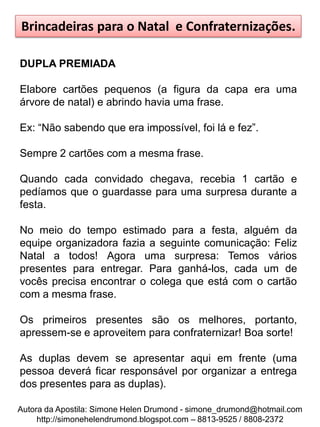 Brincadeiras para o Natal e Confraternizações.

DUPLA PREMIADA

Elabore cartões pequenos (a figura da capa era uma
árvore de natal) e abrindo havia uma frase.

Ex: “Não sabendo que era impossível, foi lá e fez”.

Sempre 2 cartões com a mesma frase.

Quando cada convidado chegava, recebia 1 cartão e
pedíamos que o guardasse para uma surpresa durante a
festa.

No meio do tempo estimado para a festa, alguém da
equipe organizadora fazia a seguinte comunicação: Feliz
Natal a todos! Agora uma surpresa: Temos vários
presentes para entregar. Para ganhá-los, cada um de
vocês precisa encontrar o colega que está com o cartão
com a mesma frase.

Os primeiros presentes são os melhores, portanto,
apressem-se e aproveitem para confraternizar! Boa sorte!

As duplas devem se apresentar aqui em frente (uma
pessoa deverá ficar responsável por organizar a entrega
dos presentes para as duplas).

Autora da Apostila: Simone Helen Drumond - simone_drumond@hotmail.com
     http://simonehelendrumond.blogspot.com – 8813-9525 / 8808-2372
 