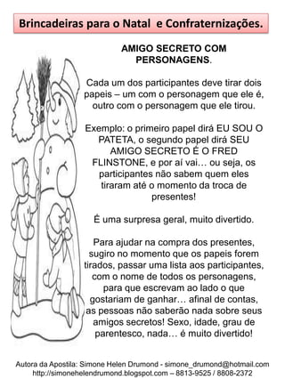 Brincadeiras para o Natal e Confraternizações.
                            AMIGO SECRETO COM
                              PERSONAGENS.

                  Cada um dos participantes deve tirar dois
                  papeis – um com o personagem que ele é,
                    outro com o personagem que ele tirou.

                  Exemplo: o primeiro papel dirá EU SOU O
                    PATETA, o segundo papel dirá SEU
                        AMIGO SECRETO É O FRED
                   FLINSTONE, e por aí vai… ou seja, os
                     participantes não sabem quem eles
                     tiraram até o momento da troca de
                                  presentes!

                     É uma surpresa geral, muito divertido.

                     Para ajudar na compra dos presentes,
                    sugiro no momento que os papeis forem
                  tirados, passar uma lista aos participantes,
                     com o nome de todos os personagens,
                        para que escrevam ao lado o que
                    gostariam de ganhar… afinal de contas,
                   as pessoas não saberão nada sobre seus
                     amigos secretos! Sexo, idade, grau de
                      parentesco, nada… é muito divertido!


Autora da Apostila: Simone Helen Drumond - simone_drumond@hotmail.com
     http://simonehelendrumond.blogspot.com – 8813-9525 / 8808-2372
 