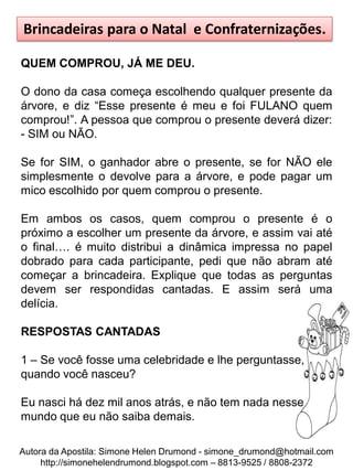 Brincadeiras para o Natal e Confraternizações.

QUEM COMPROU, JÁ ME DEU.

O dono da casa começa escolhendo qualquer presente da
árvore, e diz “Esse presente é meu e foi FULANO quem
comprou!”. A pessoa que comprou o presente deverá dizer:
- SIM ou NÃO.

Se for SIM, o ganhador abre o presente, se for NÃO ele
simplesmente o devolve para a árvore, e pode pagar um
mico escolhido por quem comprou o presente.

Em ambos os casos, quem comprou o presente é o
próximo a escolher um presente da árvore, e assim vai até
o final…. é muito distribui a dinâmica impressa no papel
dobrado para cada participante, pedi que não abram até
começar a brincadeira. Explique que todas as perguntas
devem ser respondidas cantadas. E assim será uma
delícia.

RESPOSTAS CANTADAS

1 – Se você fosse uma celebridade e lhe perguntasse,
quando você nasceu?

Eu nasci há dez mil anos atrás, e não tem nada nesse
mundo que eu não saiba demais.

Autora da Apostila: Simone Helen Drumond - simone_drumond@hotmail.com
     http://simonehelendrumond.blogspot.com – 8813-9525 / 8808-2372
 