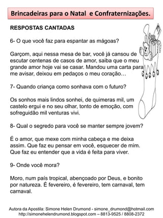 Brincadeiras para o Natal e Confraternizações.
RESPOSTAS CANTADAS

6- O que você faz para espantar as mágoas?

Garçom, aqui nessa mesa de bar, você já cansou de
escutar centenas de casos de amor, saiba que o meu
grande amor hoje vai se casar. Mandou uma carta para
me avisar, deixou em pedaços o meu coração…

7- Quando criança como sonhava com o futuro?

Os sonhos mais lindos sonhei, de quimeras mil, um
castelo ergui e no seu olhar, tonto de emoção, com
sofreguidão mil venturas vivi.

8- Qual o segredo para você se manter sempre jovem?

É o amor, que mexe com minha cabeça e me deixa
assim. Que faz eu pensar em você, esquecer de mim.
Que faz eu entender que a vida é feita para viver.

9- Onde você mora?

Moro, num país tropical, abençoado por Deus, e bonito
por natureza. É fevereiro, é fevereiro, tem carnaval, tem
carnaval.


Autora da Apostila: Simone Helen Drumond - simone_drumond@hotmail.com
     http://simonehelendrumond.blogspot.com – 8813-9525 / 8808-2372
 