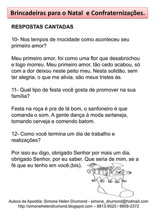Brincadeiras para o Natal e Confraternizações.
 RESPOSTAS CANTADAS

 10- Nos tempos de mocidade como aconteceu seu
 primeiro amor?

 Meu primeiro amor, foi como uma flor que desabrochou
 e logo morreu. Meu primeiro amor, tão cedo acabou, só
 com a dor deixou neste peito meu. Nesta solidão, sem
 ter alegria, o que me alivia, são meus tristes ás.

 11- Qual tipo de festa você gosta de promover na sua
 família?

 Festa na roça é pra de lá bom, o sanfoneiro é que
 comanda o som. A gente dança à moda sertaneja,
 tomando cerveja e comendo batom.

 12- Como você termina um dia de trabalho e
 realizações?

 Por isso eu digo, obrigado Senhor por mais um dia,
 obrigado Senhor, por eu saber. Que seria de mim, se a
 fé que eu tenho em você.(bis).




Autora da Apostila: Simone Helen Drumond - simone_drumond@hotmail.com
     http://simonehelendrumond.blogspot.com – 8813-9525 / 8808-2372
 