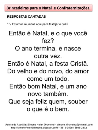 Brincadeiras para o Natal e Confraternizações.
 RESPOSTAS CANTADAS

 13- Estamos reunidos aqui para festejar o quê?


 Então é Natal, e o que você
             fez?
   O ano termina, e nasce
          outra vez.
 Então é Natal, a festa Cristã.
 Do velho e do novo, do amor
        como um todo.
 Então bom Natal, e um ano
        novo também.
 Que seja feliz quem, souber
       o que é o bem.

Autora da Apostila: Simone Helen Drumond - simone_drumond@hotmail.com
     http://simonehelendrumond.blogspot.com – 8813-9525 / 8808-2372
 
