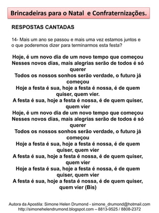 Brincadeiras para o Natal e Confraternizações.
 RESPOSTAS CANTADAS

 14- Mais um ano se passou e mais uma vez estamos juntos e
 o que poderemos dizer para terminarmos esta festa?

 Hoje, é um novo dia de um novo tempo que começou
 Nesses novos dias, mais alegrias serão de todos é só
                          querer
  Todos os nossos sonhos serão verdade, o futuro já
                        começou
  Hoje a festa é sua, hoje a festa é nossa, é de quem
                   quiser, quem vier.
 A festa é sua, hoje a festa é nossa, é de quem quiser,
                        quem vier
 Hoje, é um novo dia de um novo tempo que começou
 Nesses novos dias, mais alegrias serão de todos é só
                          querer
  Todos os nossos sonhos serão verdade, o futuro já
                        começou
  Hoje a festa é sua, hoje a festa é nossa, é de quem
                    quiser, quem vier
 A festa é sua, hoje a festa é nossa, é de quem quiser,
                        quem vier
  Hoje a festa é sua, hoje a festa é nossa, é de quem
                    quiser, quem vier
 A festa é sua, hoje a festa é nossa, é de quem quiser,
                     quem vier (Bis)


Autora da Apostila: Simone Helen Drumond - simone_drumond@hotmail.com
     http://simonehelendrumond.blogspot.com – 8813-9525 / 8808-2372
 