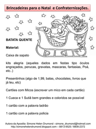 Brincadeiras para o Natal e Confraternizações.




BATATA QUENTE

Material:

Caixa de sapato

kits alegria (aqueles dados em festas tipo óculos
engraçados, perucas, gravatas, mascaras, fantasias, Poá,
etc..)

Presentinhos (algo de 1,99, balas, chocolates, livros que
já leu, etc)

Cartões com Micos (escrever um mico em cada cartão)

1 Cueca e 1 Sutiã bem grandes e coloridos se possível

1 cartão com a palavra ladrão

1 cartão com a palavra policia


Autora da Apostila: Simone Helen Drumond - simone_drumond@hotmail.com
     http://simonehelendrumond.blogspot.com – 8813-9525 / 8808-2372
 