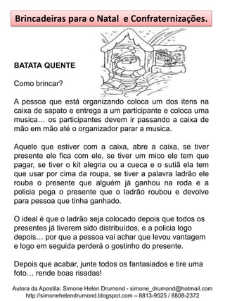 Brincadeiras para o Natal e Confraternizações.



BATATA QUENTE

Como brincar?

A pessoa que está organizando coloca um dos itens na
caixa de sapato e entrega a um participante e coloca uma
musica… os participantes devem ir passando a caixa de
mão em mão até o organizador parar a musica.

Aquele que estiver com a caixa, abre a caixa, se tiver
presente ele fica com ele, se tiver um mico ele tem que
pagar, se tiver o kit alegria ou a cueca e o sutiã ela tem
que usar por cima da roupa, se tiver a palavra ladrão ele
rouba o presente que alguém já ganhou na roda e a
policia pega o presente que o ladrão roubou e devolve
para pessoa que tinha ganhado.

O ideal é que o ladrão seja colocado depois que todos os
presentes já tiverem sido distribuídos, e a policia logo
depois… por que a pessoa vai achar que levou vantagem
e logo em seguida perderá o gostinho do presente.

Depois que acabar, junte todos os fantasiados e tire uma
foto… rende boas risadas!
Autora da Apostila: Simone Helen Drumond - simone_drumond@hotmail.com
     http://simonehelendrumond.blogspot.com – 8813-9525 / 8808-2372
 