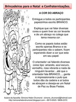 Brincadeiras para o Natal e Confraternizações.
                                   A COR DO ABRAÇO

                            Entregue a todos os participantes
                             papeizinhos escrito BRANCO.

                             Explique que vai falar diversas
                            cores e quem tiver as cor levante
                             e de um abraço no colega que
                                   tema mesma cor .

                              Como os papeis todos estão
                               escrito apenas Branco e os
                            participantes não o sabem, ficam
                             esperando dizer a cor que esta
                                      em seu papel.

                            O orientador vai falando diversas
                             cores tipo: amarelo, azul escuro,
                            vermelho, rosa vibrante e nada de
                                ninguém levantar…até que o
                            orientador fala BRANCO…..gente
                                é impressionante o pulo que
                              todos dão da cadeira e ai todos
                            se abraçam e deseja-se um Natal
                                   de Paz ou Boas Festas.



Autora da Apostila: Simone Helen Drumond - simone_drumond@hotmail.com
     http://simonehelendrumond.blogspot.com – 8813-9525 / 8808-2372
 