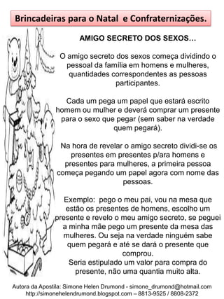 Brincadeiras para o Natal e Confraternizações.
                       AMIGO SECRETO DOS SEXOS…

                O amigo secreto dos sexos começa dividindo o
                  pessoal da família em homens e mulheres,
                   quantidades correspondentes as pessoas
                                participantes.

                 Cada um pega um papel que estará escrito
               homem ou mulher e deverá comprar um presente
                para o sexo que pegar (sem saber na verdade
                               quem pegará).

                Na hora de revelar o amigo secreto dividi-se os
                   presentes em presentes p/ara homens e
                 presentes para mulheres, a primeira pessoa
               começa pegando um papel agora com nome das
                                  pessoas.

                 Exemplo: pego o meu pai, vou na mesa que
                 estão os presentes de homens, escolho um
              presente e revelo o meu amigo secreto, se peguei
                a minha mãe pego um presente da mesa das
                mulheres. Ou seja na verdade ninguém sabe
                  quem pegará e até se dará o presente que
                                  comprou.
                  Seria estipulado um valor para compra do
                    presente, não uma quantia muito alta.
Autora da Apostila: Simone Helen Drumond - simone_drumond@hotmail.com
     http://simonehelendrumond.blogspot.com – 8813-9525 / 8808-2372
 